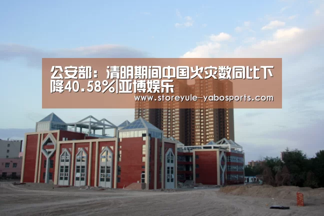 公安部:清明期间中国火灾数同比下降40.58%|亚博娱乐(图4) 公安部:清明期间中国火灾数同比下降40.58%|亚博娱乐(图4)